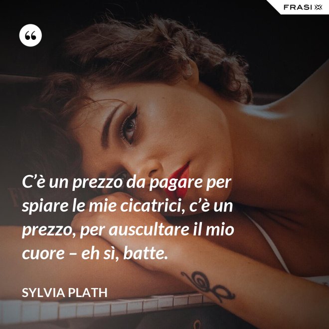 C’è un prezzo da pagare per spiare le mie cicatrici, c’è un prezzo, per auscultare il mio cuore – eh sì, batte. - Sylvia Plath