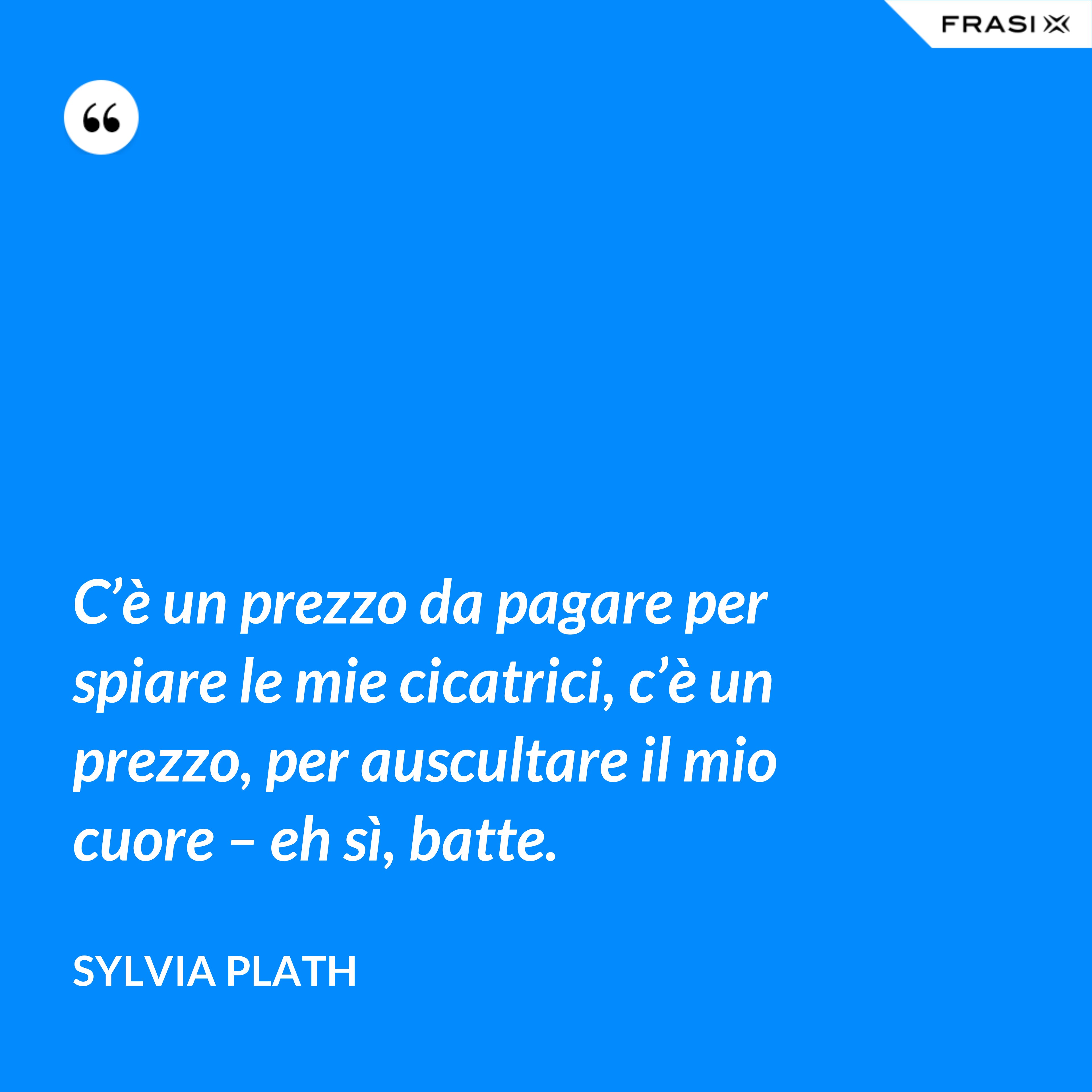 C’è un prezzo da pagare per spiare le mie cicatrici, c’è un prezzo, per auscultare il mio cuore – eh sì, batte. - Sylvia Plath