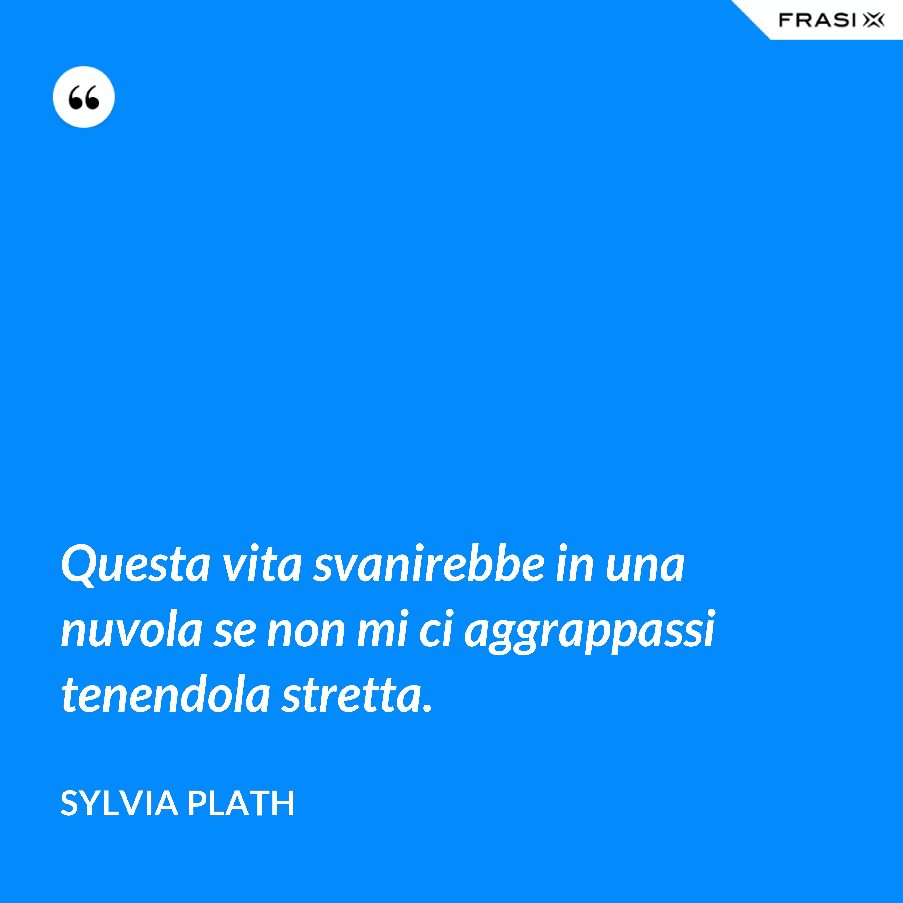 Questa vita svanirebbe in una nuvola se non mi ci aggrappassi tenendola stretta. - Sylvia Plath