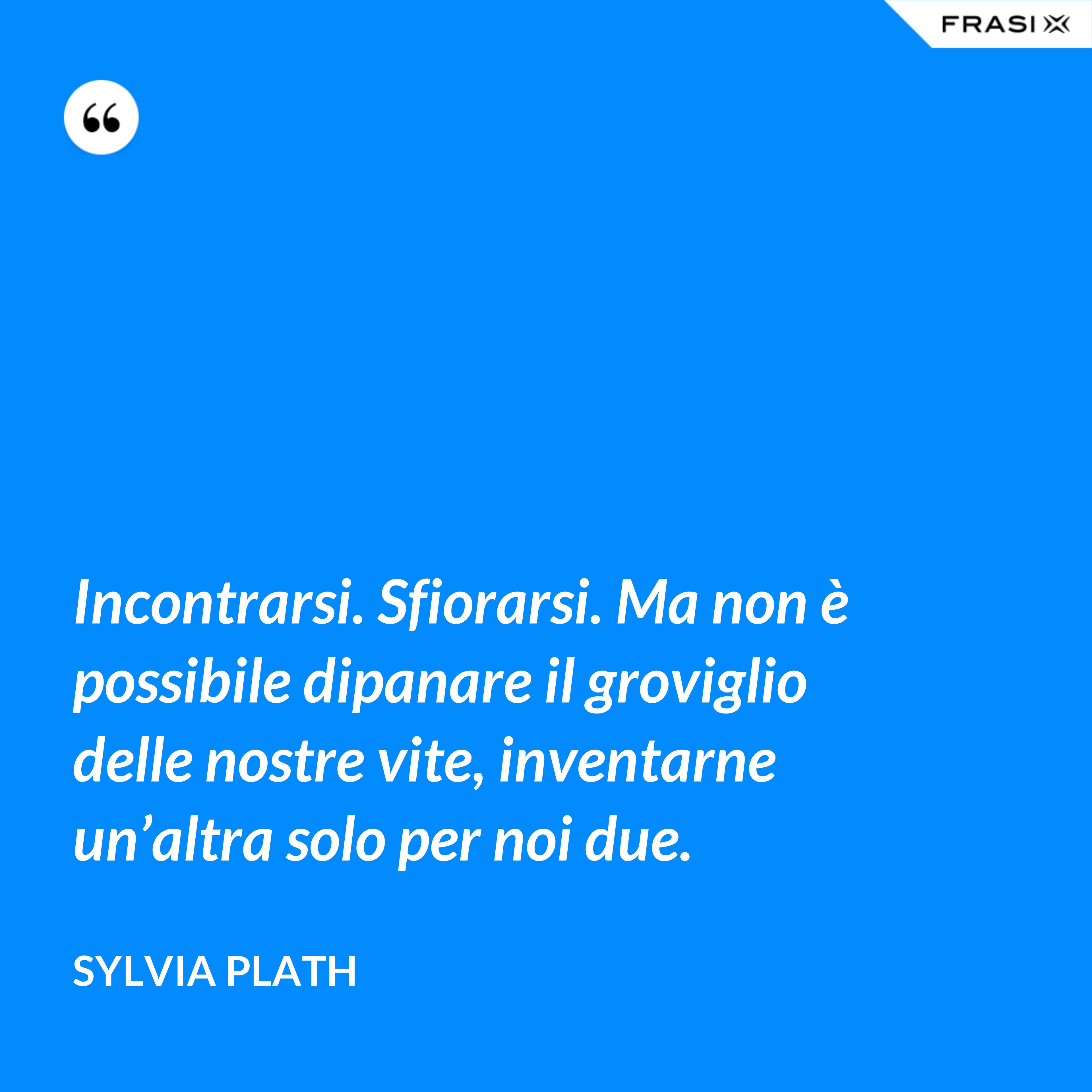 Incontrarsi. Sfiorarsi. Ma non è possibile dipanare il groviglio delle nostre vite, inventarne un’altra solo per noi due. - Sylvia Plath
