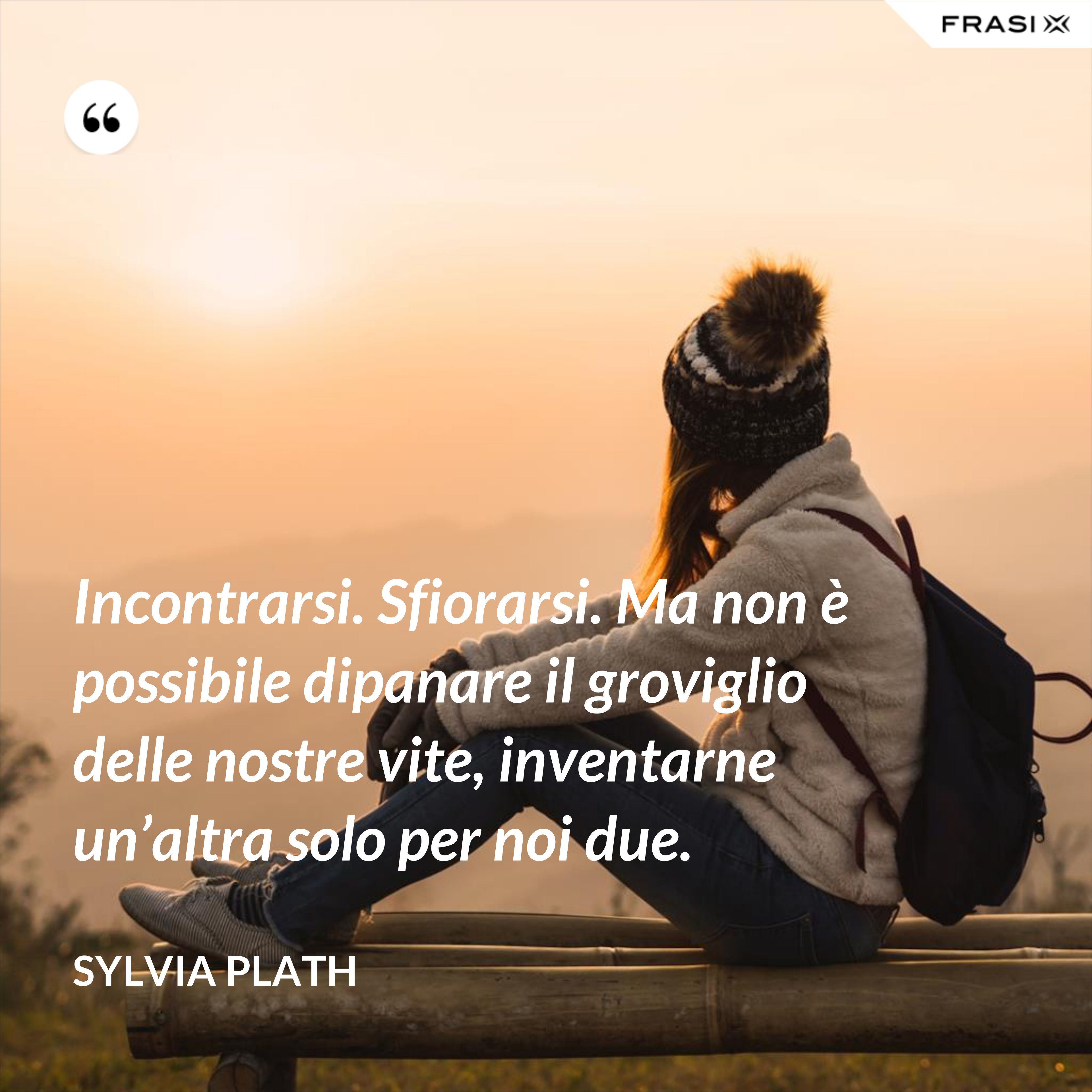 Incontrarsi. Sfiorarsi. Ma non è possibile dipanare il groviglio delle nostre vite, inventarne un’altra solo per noi due. - Sylvia Plath