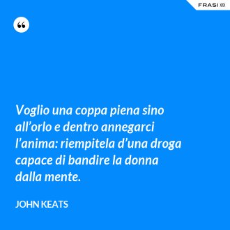 Voglio una coppa piena sino all’orlo e dentro annegarci l’anima: riempitela d’una droga capace di bandire la donna dalla mente. - John Keats