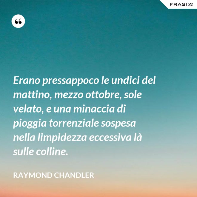 Erano pressappoco le undici del mattino, mezzo ottobre, sole velato, e una minaccia di pioggia torrenziale sospesa nella limpidezza eccessiva là sulle colline. - Raymond Chandler