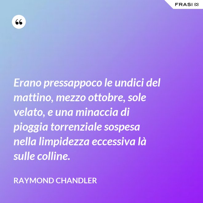 Erano pressappoco le undici del mattino, mezzo ottobre, sole velato, e una minaccia di pioggia torrenziale sospesa nella limpidezza eccessiva là sulle colline. - Raymond Chandler
