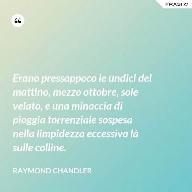 Erano pressappoco le undici del mattino, mezzo ottobre, sole velato, e una minaccia di pioggia torrenziale sospesa nella limpidezza eccessiva là sulle colline. - Raymond Chandler