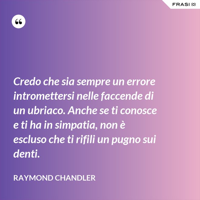 Credo che sia sempre un errore intromettersi nelle faccende di un ubriaco. Anche se ti conosce e ti ha in simpatia, non è escluso che ti rifili un pugno sui denti. - Raymond Chandler