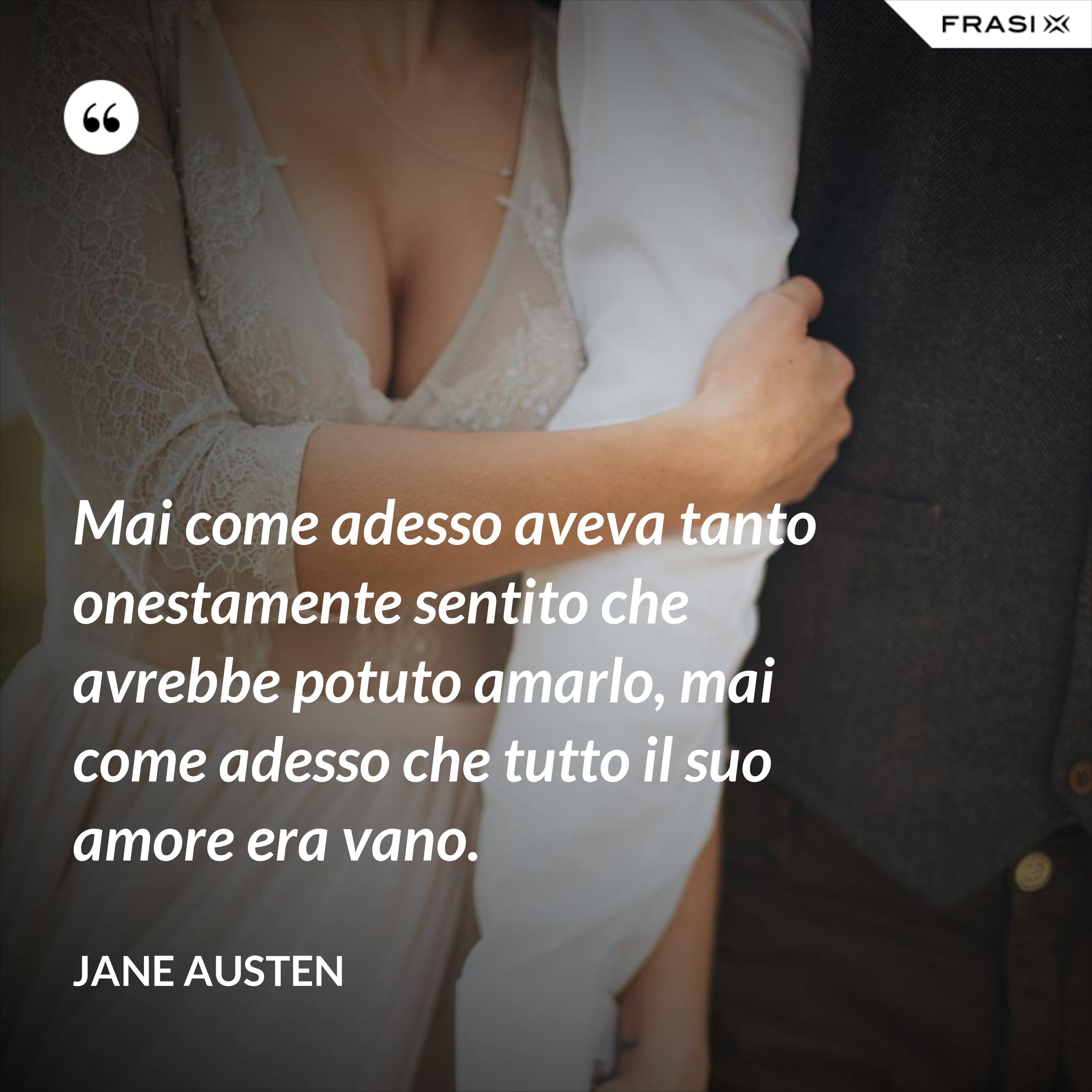 Mai come adesso aveva tanto onestamente sentito che avrebbe potuto amarlo, mai come adesso che tutto il suo amore era vano. - Jane Austen