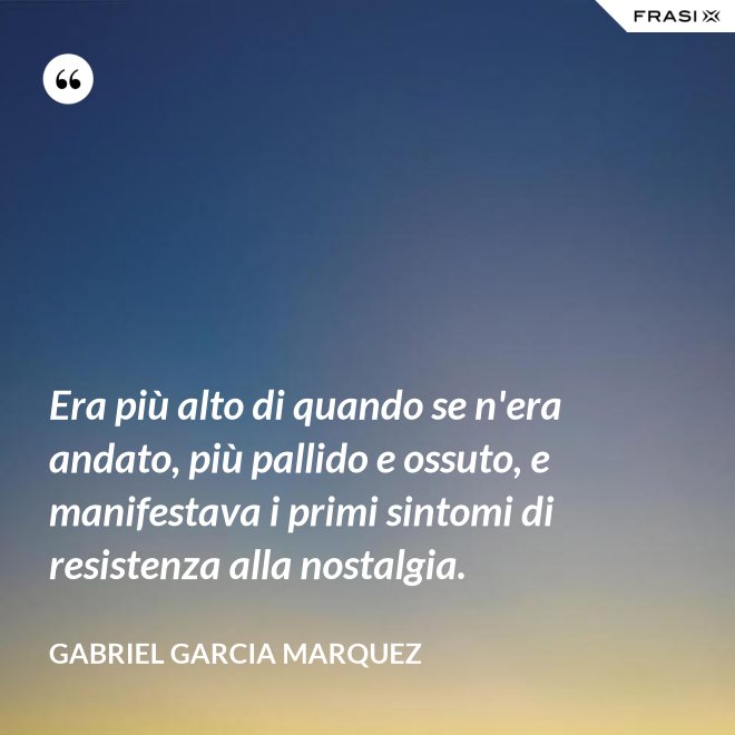 Era più alto di quando se n'era andato, più pallido e ossuto, e manifestava i primi sintomi di resistenza alla nostalgia. - Gabriel Garcia Marquez