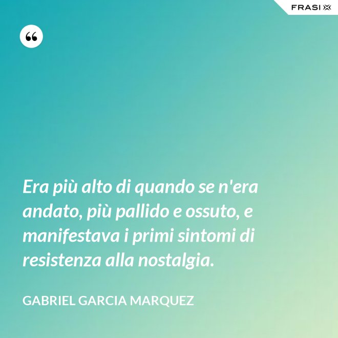 Era più alto di quando se n'era andato, più pallido e ossuto, e manifestava i primi sintomi di resistenza alla nostalgia. - Gabriel Garcia Marquez