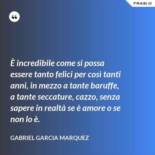 È incredibile come si possa essere tanto felici per così tanti anni, in mezzo a tante baruffe, a tante seccature, cazzo, senza sapere in realtà se è amore o se non lo è. - Gabriel Garcia Marquez