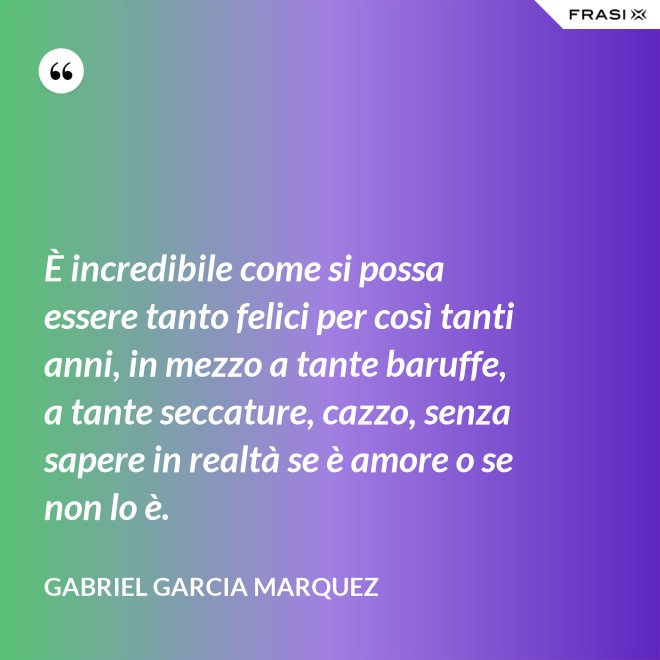 È incredibile come si possa essere tanto felici per così tanti anni, in mezzo a tante baruffe, a tante seccature, cazzo, senza sapere in realtà se è amore o se non lo è. - Gabriel Garcia Marquez