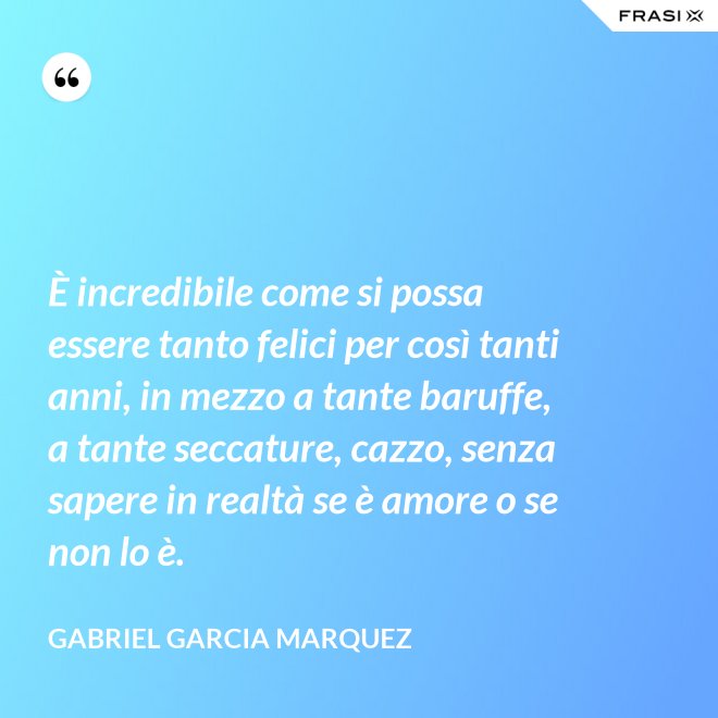 È incredibile come si possa essere tanto felici per così tanti anni, in mezzo a tante baruffe, a tante seccature, cazzo, senza sapere in realtà se è amore o se non lo è. - Gabriel Garcia Marquez