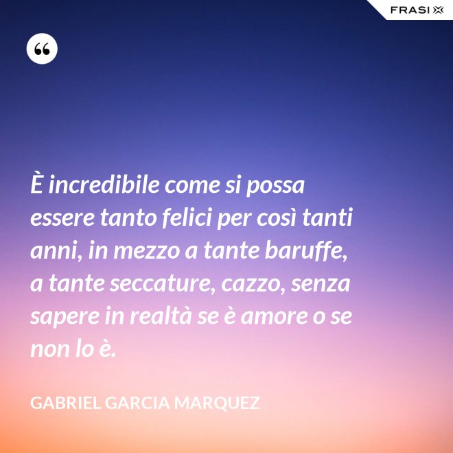 È incredibile come si possa essere tanto felici per così tanti anni, in mezzo a tante baruffe, a tante seccature, cazzo, senza sapere in realtà se è amore o se non lo è. - Gabriel Garcia Marquez