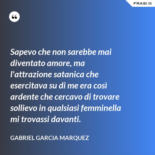 Sapevo che non sarebbe mai diventato amore, ma l'attrazione satanica che esercitava su di me era così ardente che cercavo di trovare sollievo in qualsiasi femminella mi trovassi davanti. - Gabriel Garcia Marquez