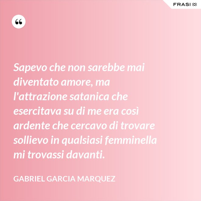 Sapevo che non sarebbe mai diventato amore, ma l'attrazione satanica che esercitava su di me era così ardente che cercavo di trovare sollievo in qualsiasi femminella mi trovassi davanti. - Gabriel Garcia Marquez