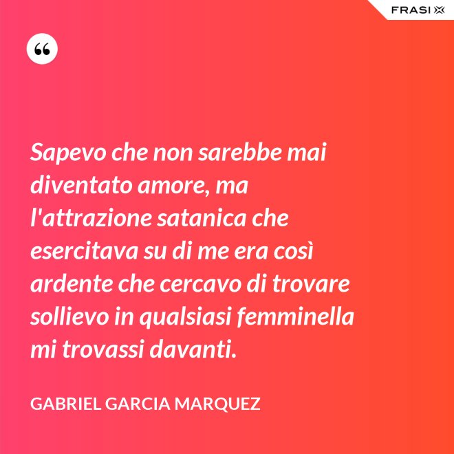 Sapevo che non sarebbe mai diventato amore, ma l'attrazione satanica che esercitava su di me era così ardente che cercavo di trovare sollievo in qualsiasi femminella mi trovassi davanti. - Gabriel Garcia Marquez