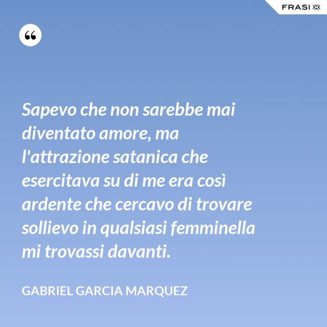 Sapevo che non sarebbe mai diventato amore, ma l'attrazione satanica che esercitava su di me era così ardente che cercavo di trovare sollievo in qualsiasi femminella mi trovassi davanti. - Gabriel Garcia Marquez