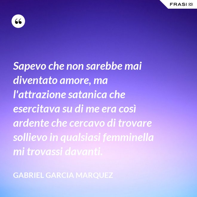 Sapevo che non sarebbe mai diventato amore, ma l'attrazione satanica che esercitava su di me era così ardente che cercavo di trovare sollievo in qualsiasi femminella mi trovassi davanti. - Gabriel Garcia Marquez