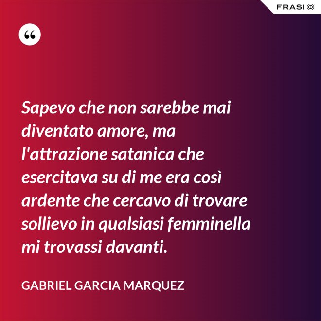 Sapevo che non sarebbe mai diventato amore, ma l'attrazione satanica che esercitava su di me era così ardente che cercavo di trovare sollievo in qualsiasi femminella mi trovassi davanti. - Gabriel Garcia Marquez