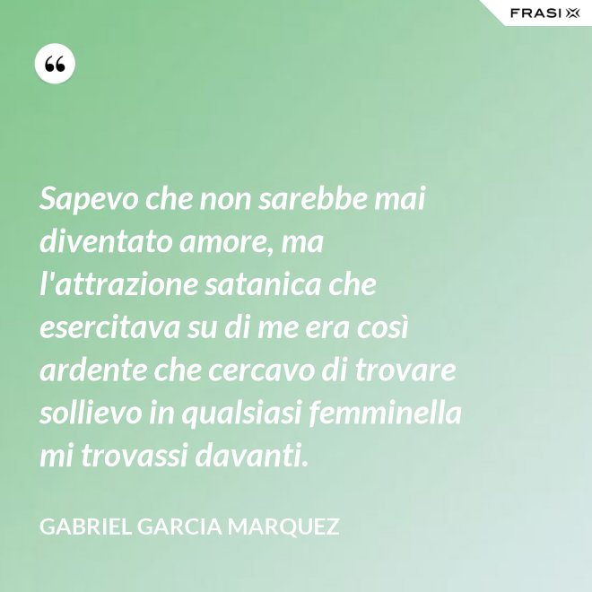 Sapevo che non sarebbe mai diventato amore, ma l'attrazione satanica che esercitava su di me era così ardente che cercavo di trovare sollievo in qualsiasi femminella mi trovassi davanti. - Gabriel Garcia Marquez