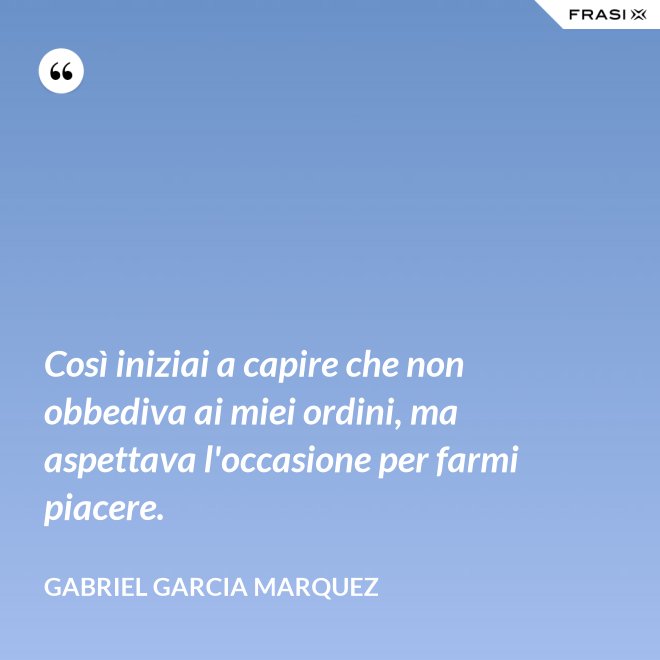 Così iniziai a capire che non obbediva ai miei ordini, ma aspettava l'occasione per farmi piacere. - Gabriel Garcia Marquez