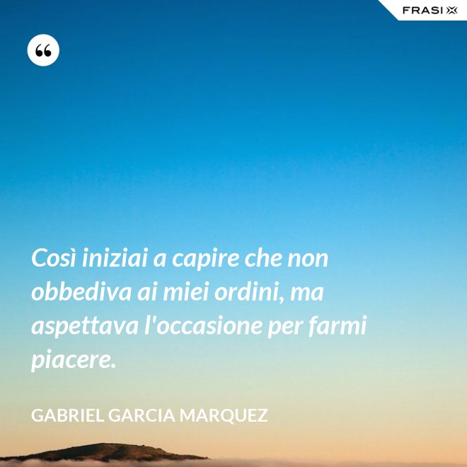 Così iniziai a capire che non obbediva ai miei ordini, ma aspettava l'occasione per farmi piacere. - Gabriel Garcia Marquez