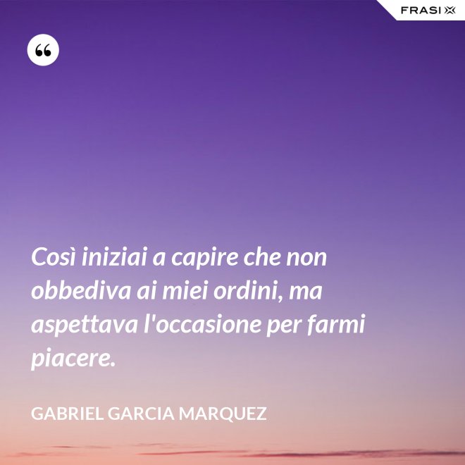 Così iniziai a capire che non obbediva ai miei ordini, ma aspettava l'occasione per farmi piacere. - Gabriel Garcia Marquez