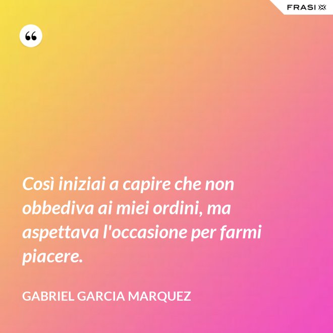 Così iniziai a capire che non obbediva ai miei ordini, ma aspettava l'occasione per farmi piacere. - Gabriel Garcia Marquez