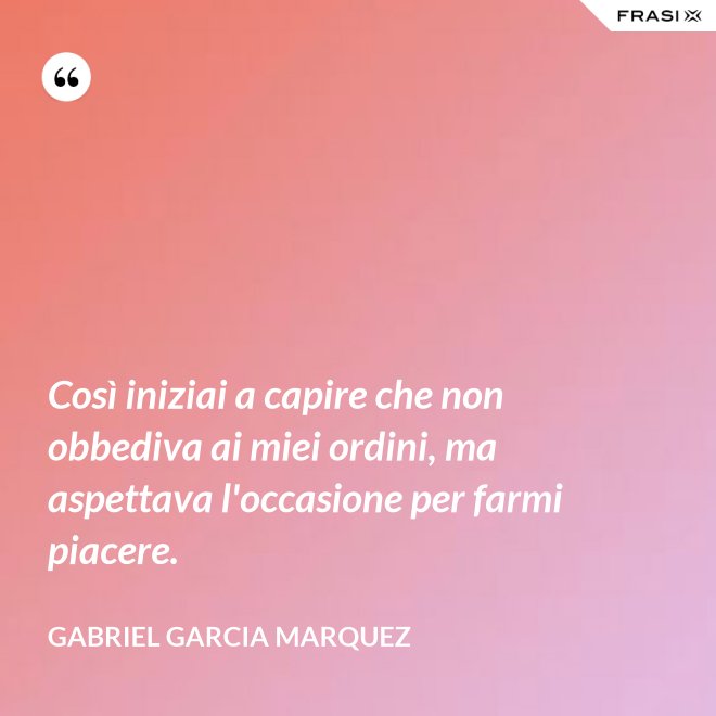 Così iniziai a capire che non obbediva ai miei ordini, ma aspettava l'occasione per farmi piacere. - Gabriel Garcia Marquez