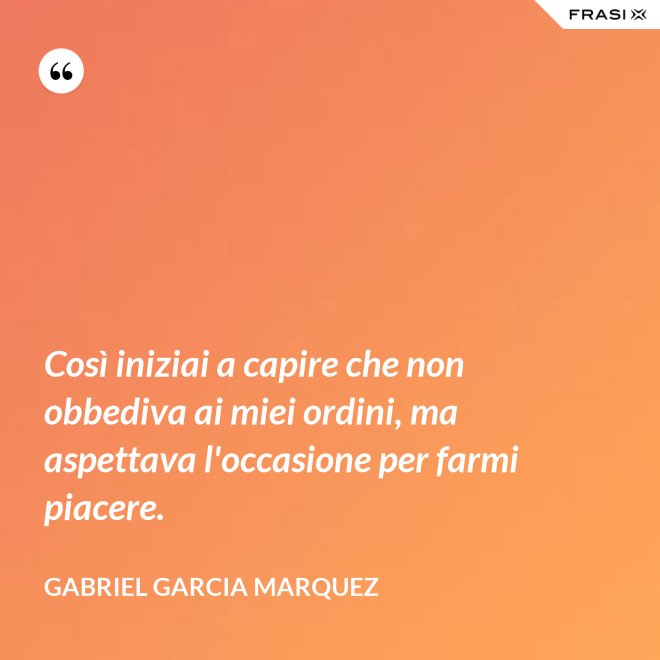 Così iniziai a capire che non obbediva ai miei ordini, ma aspettava l'occasione per farmi piacere. - Gabriel Garcia Marquez