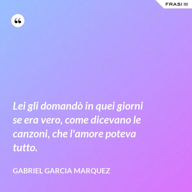 Lei gli domandò in quei giorni se era vero, come dicevano le canzoni, che l'amore poteva tutto. - Gabriel Garcia Marquez