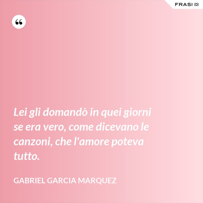 Lei gli domandò in quei giorni se era vero, come dicevano le canzoni, che l'amore poteva tutto. - Gabriel Garcia Marquez