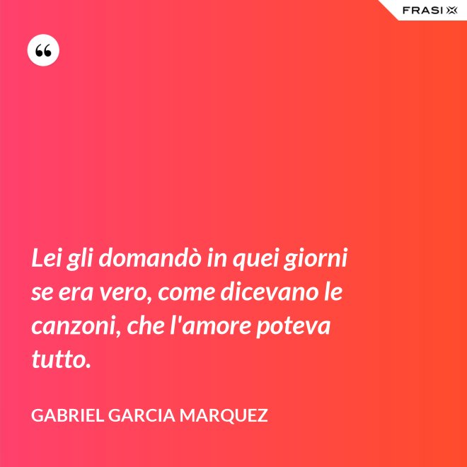 Lei gli domandò in quei giorni se era vero, come dicevano le canzoni, che l'amore poteva tutto. - Gabriel Garcia Marquez