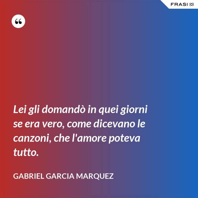 Lei gli domandò in quei giorni se era vero, come dicevano le canzoni, che l'amore poteva tutto. - Gabriel Garcia Marquez