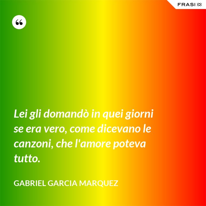Lei gli domandò in quei giorni se era vero, come dicevano le canzoni, che l'amore poteva tutto. - Gabriel Garcia Marquez