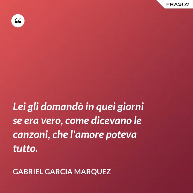 Lei gli domandò in quei giorni se era vero, come dicevano le canzoni, che l'amore poteva tutto. - Gabriel Garcia Marquez