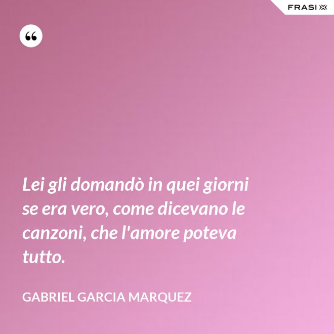 Lei gli domandò in quei giorni se era vero, come dicevano le canzoni, che l'amore poteva tutto. - Gabriel Garcia Marquez