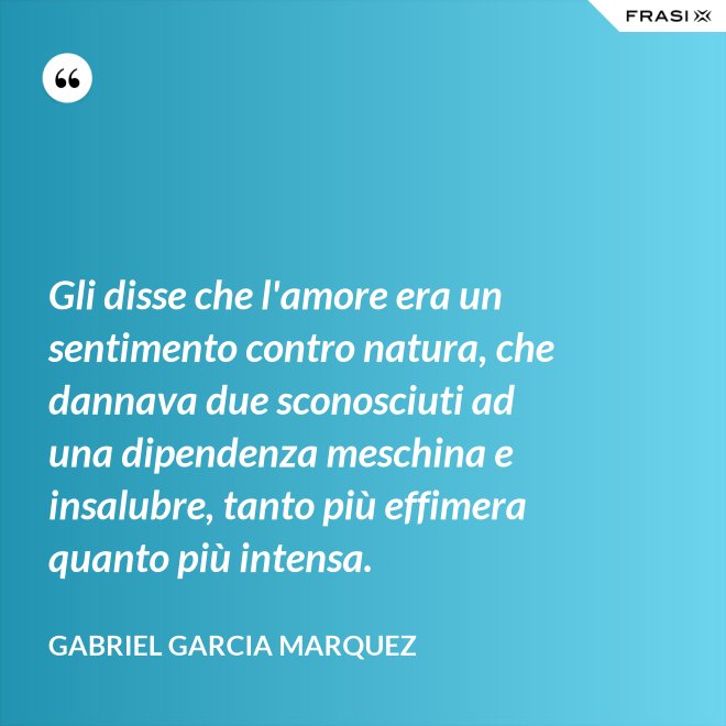 Gli disse che l'amore era un sentimento contro natura, che dannava due sconosciuti ad una dipendenza meschina e insalubre, tanto più effimera quanto più intensa. - Gabriel Garcia Marquez