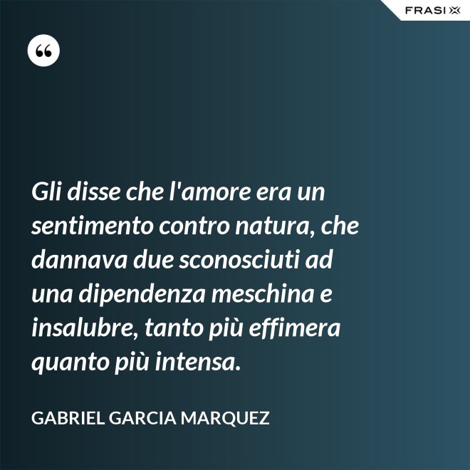 Gli disse che l'amore era un sentimento contro natura, che dannava due sconosciuti ad una dipendenza meschina e insalubre, tanto più effimera quanto più intensa. - Gabriel Garcia Marquez