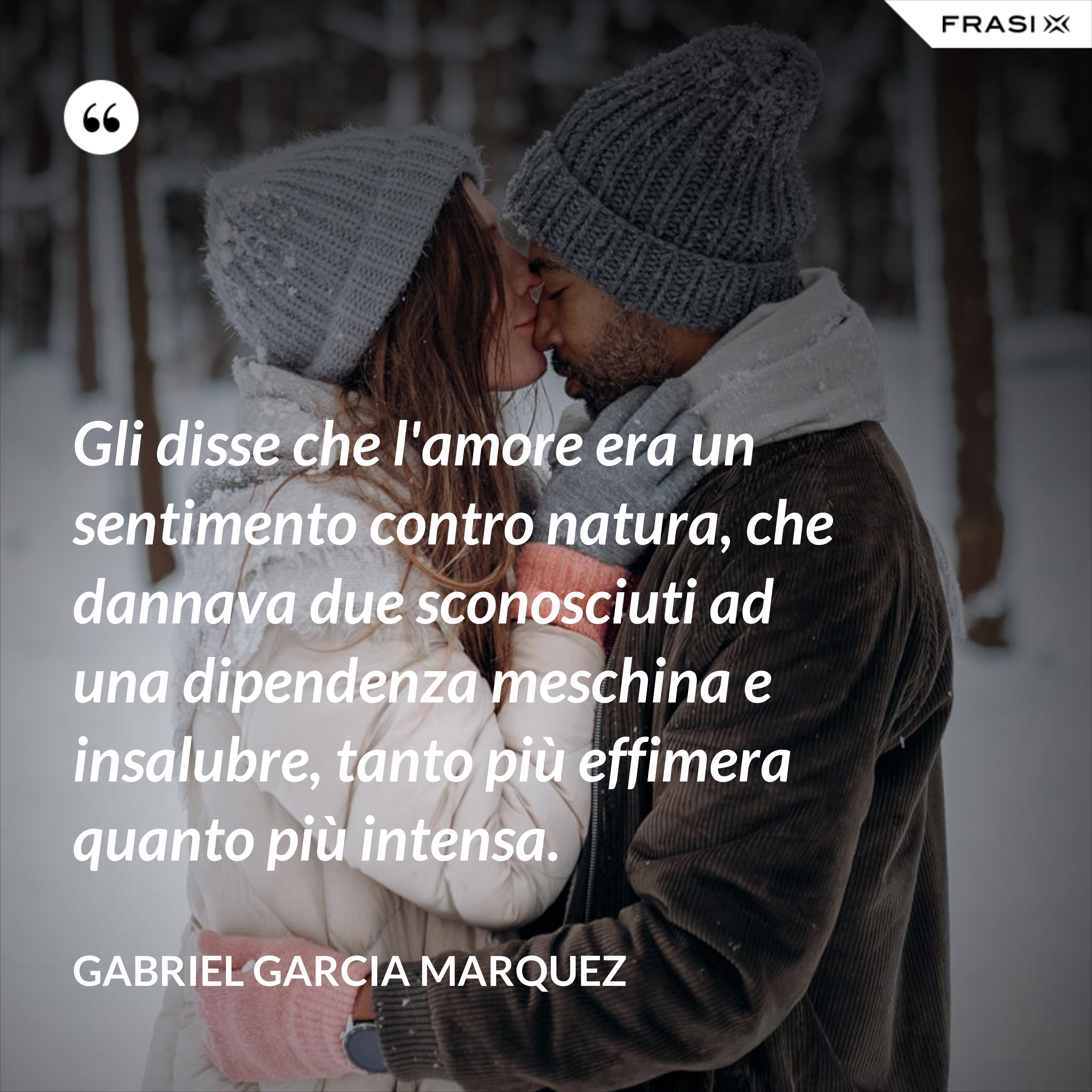 Gli disse che l'amore era un sentimento contro natura, che dannava due sconosciuti ad una dipendenza meschina e insalubre, tanto più effimera quanto più intensa. - Gabriel Garcia Marquez