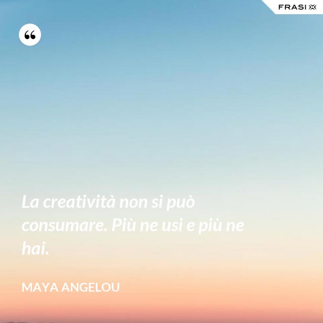 La creatività non si può consumare. Più ne usi e più ne hai. - Maya Angelou