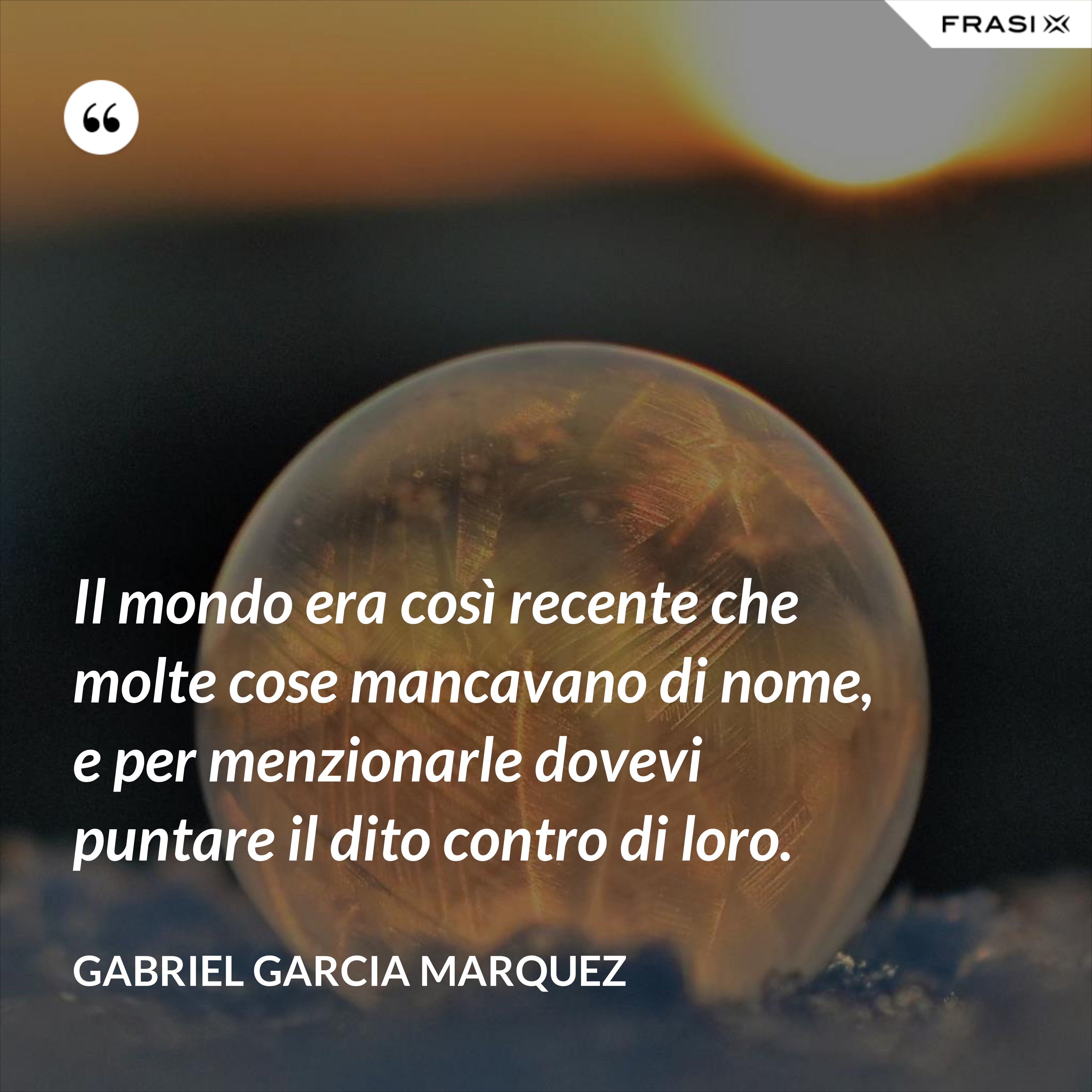 Il mondo era così recente che molte cose mancavano di nome, e per menzionarle dovevi puntare il dito contro di loro. - Gabriel Garcia Marquez