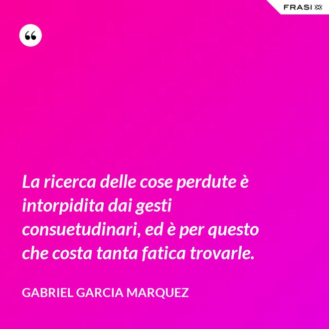 La ricerca delle cose perdute è intorpidita dai gesti consuetudinari, ed è per questo che costa tanta fatica trovarle. - Gabriel Garcia Marquez