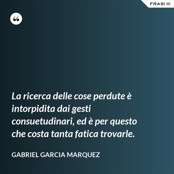 La ricerca delle cose perdute è intorpidita dai gesti consuetudinari, ed è per questo che costa tanta fatica trovarle. - Gabriel Garcia Marquez