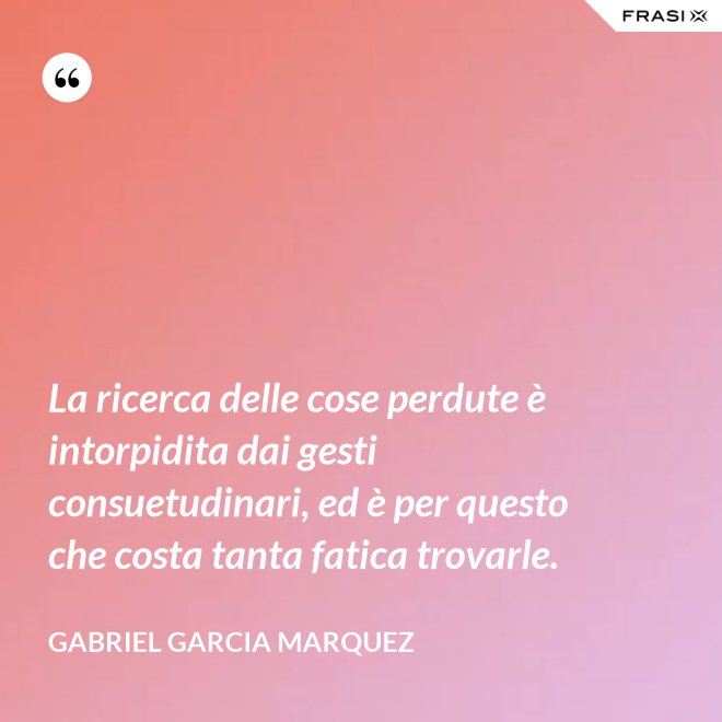 La ricerca delle cose perdute è intorpidita dai gesti consuetudinari, ed è per questo che costa tanta fatica trovarle. - Gabriel Garcia Marquez