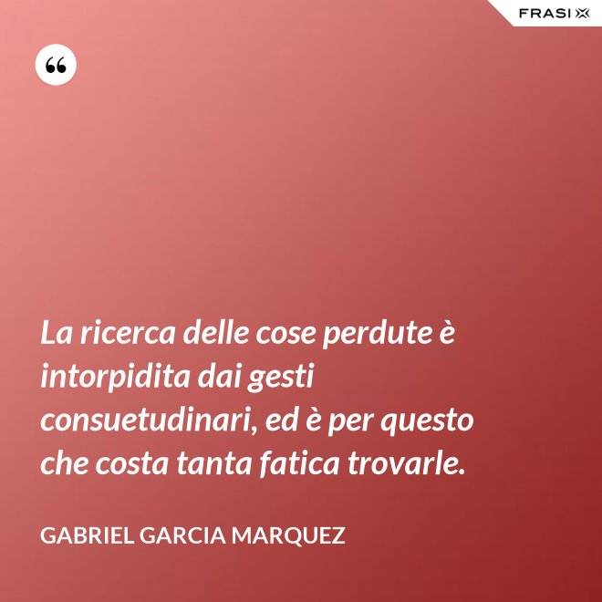 La ricerca delle cose perdute è intorpidita dai gesti consuetudinari, ed è per questo che costa tanta fatica trovarle. - Gabriel Garcia Marquez