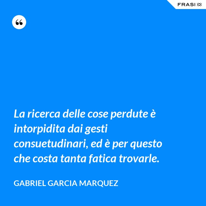 La ricerca delle cose perdute è intorpidita dai gesti consuetudinari, ed è per questo che costa tanta fatica trovarle. - Gabriel Garcia Marquez