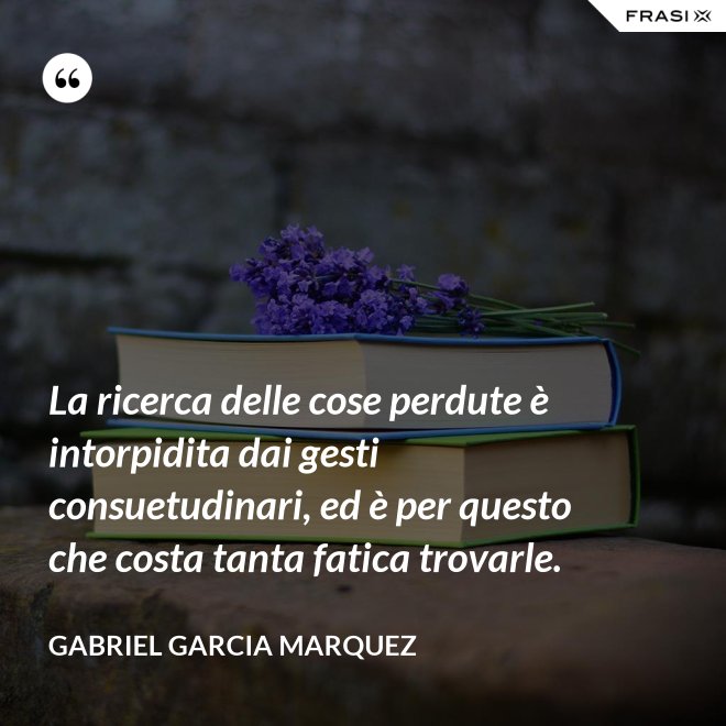 La ricerca delle cose perdute è intorpidita dai gesti consuetudinari, ed è per questo che costa tanta fatica trovarle. - Gabriel Garcia Marquez