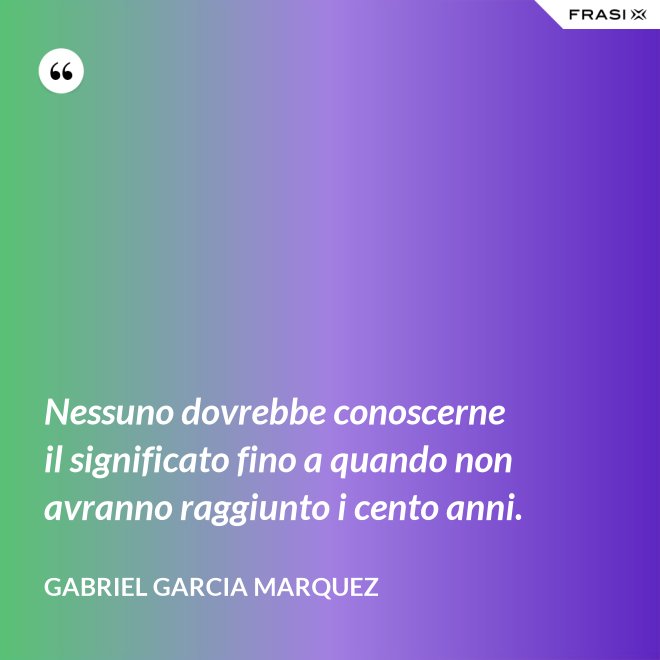 Nessuno dovrebbe conoscerne il significato fino a quando non avranno raggiunto i cento anni. - Gabriel Garcia Marquez