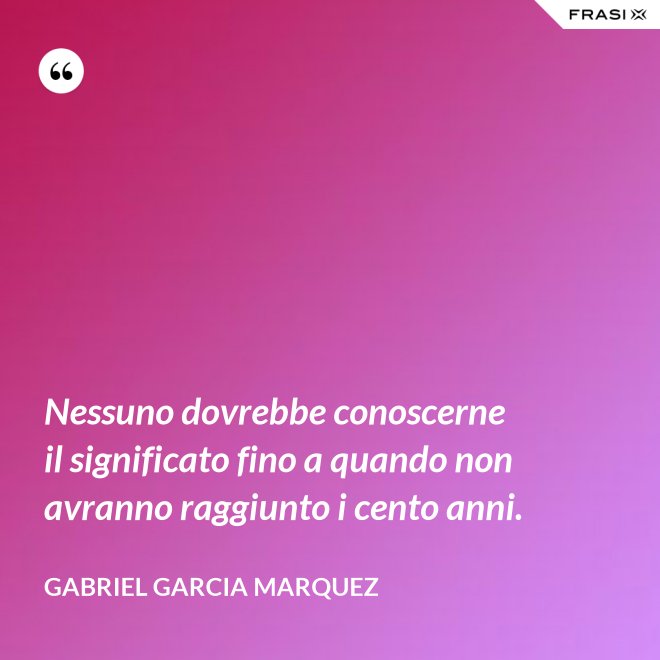 Nessuno dovrebbe conoscerne il significato fino a quando non avranno raggiunto i cento anni. - Gabriel Garcia Marquez